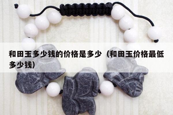 和田玉多少钱的价格是多少，和田玉价格最低多少钱