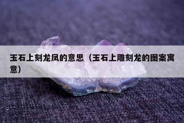 玉石上刻龙凤的意思，玉石上雕刻龙的图案寓意