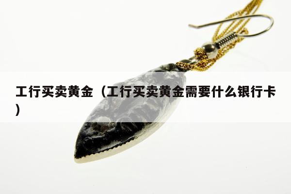 工行买卖黄金，工行买卖黄金需要什么银行卡