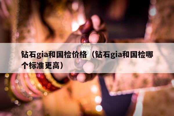 钻石gia和国检价格，钻石gia和国检哪个标准更高