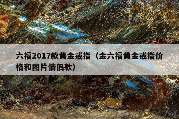 六福2017款黄金戒指，金六福黄金戒指价格和图片情侣款
