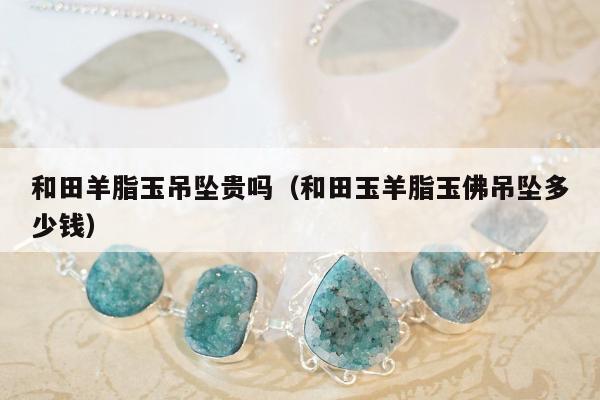 和田羊脂玉吊坠贵吗，和田玉羊脂玉佛吊坠多少钱