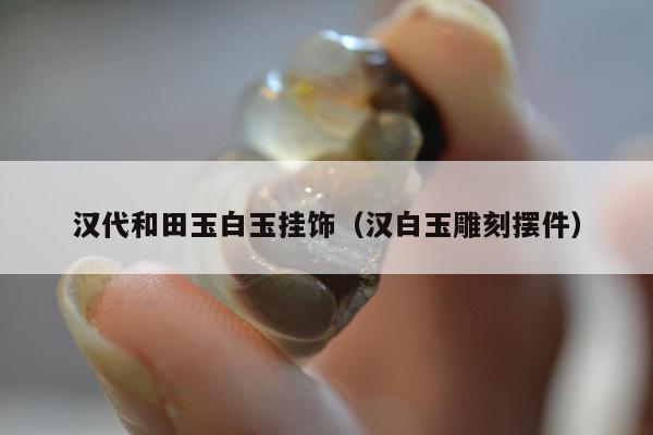 汉代和田玉白玉挂饰，汉白玉雕刻摆件