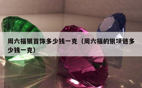 周六福银首饰多少钱一克，周六福的银项链多少钱一克
