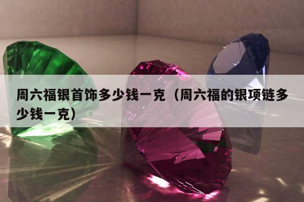 周六福银首饰多少钱一克，周六福的银项链多少钱一克