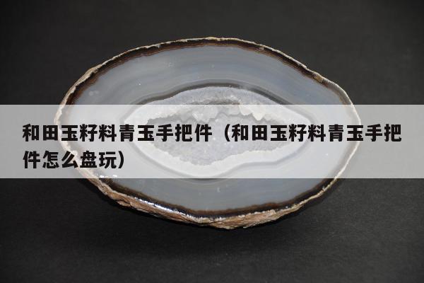 和田玉籽料青玉手把件，和田玉籽料青玉手把件怎么盘玩