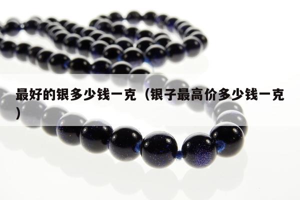 最好的银多少钱一克，银子最高价多少钱一克