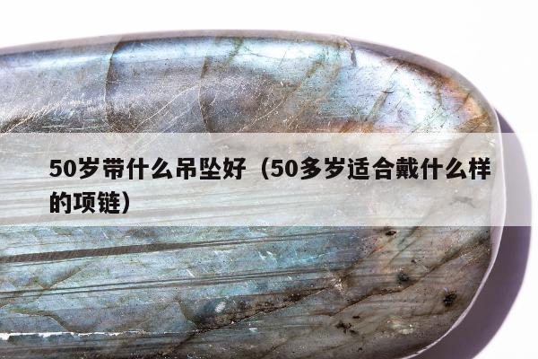 0岁带什么吊坠好，50多岁适合戴什么样的项链"