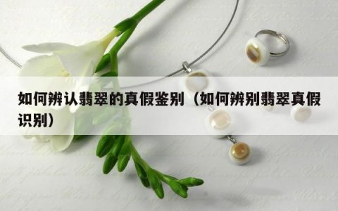 如何辨认翡翠的真假鉴别，如何辨别翡翠真假识别
