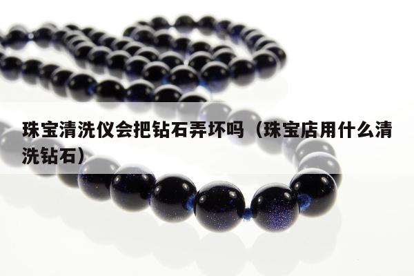 珠宝清洗仪会把钻石弄坏吗，珠宝店用什么清洗钻石