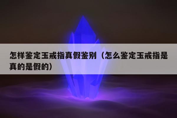 怎样鉴定玉戒指真假鉴别，怎么鉴定玉戒指是真的是假的