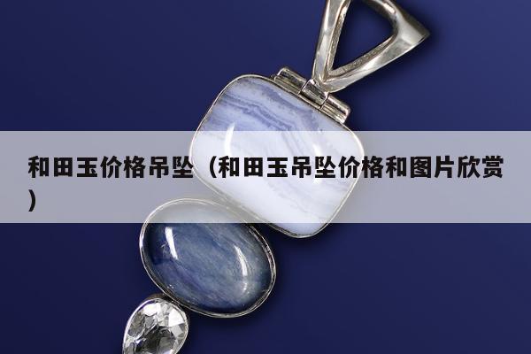 和田玉价格吊坠，和田玉吊坠价格和图片欣赏
