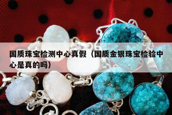 国质珠宝检测中心真假，国质金银珠宝检验中心是真的吗