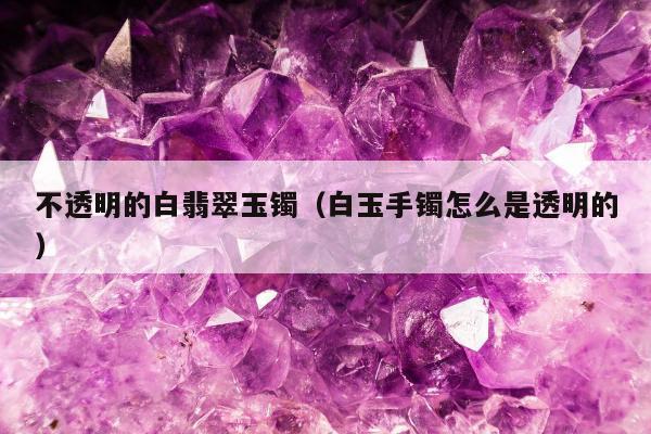 不透明的白翡翠玉镯，白玉手镯怎么是透明的