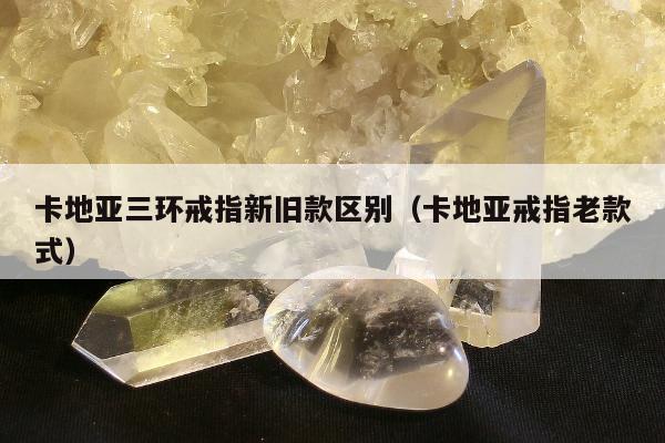 卡地亚三环戒指新旧款区别，卡地亚戒指老款式