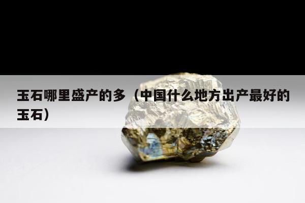 玉石哪里盛产的多，中国什么地方出产最好的玉石