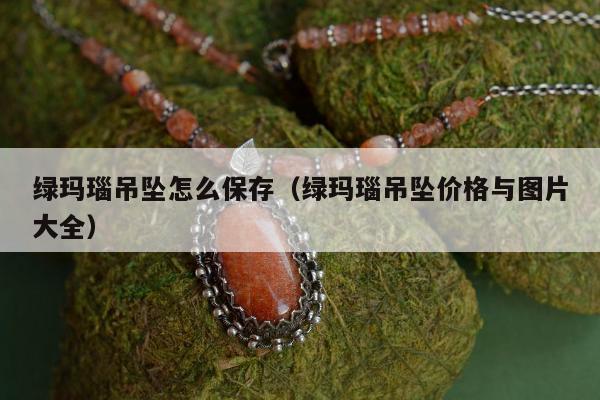 绿玛瑙吊坠怎么保存，绿玛瑙吊坠价格与图片大全