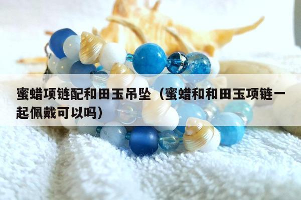 蜜蜡项链配和田玉吊坠，蜜蜡和和田玉项链一起佩戴可以吗