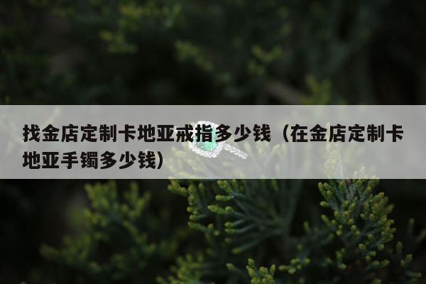 找金店定制卡地亚戒指多少钱，在金店定制卡地亚手镯多少钱