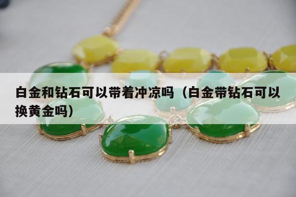 白金和钻石可以带着冲凉吗，白金带钻石可以换黄金吗