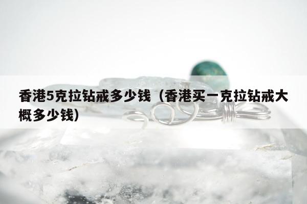 香港5克拉钻戒多少钱，香港买一克拉钻戒大概多少钱