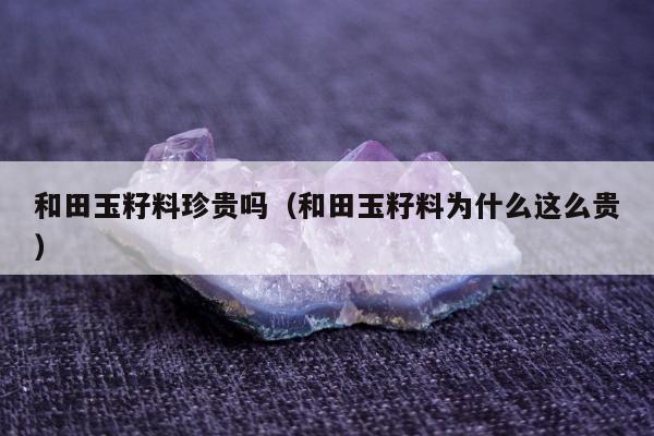 和田玉籽料珍贵吗，和田玉籽料为什么这么贵