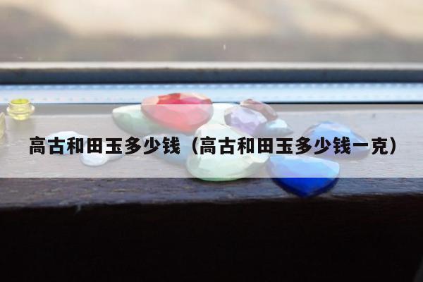高古和田玉多少钱，高古和田玉多少钱一克