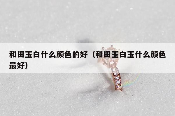 和田玉白什么颜色的好 和田玉白玉什么颜色最好