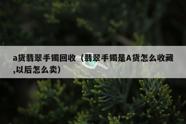 a货翡翠手镯回收 翡翠手镯是A货怎么收藏,以后怎么卖