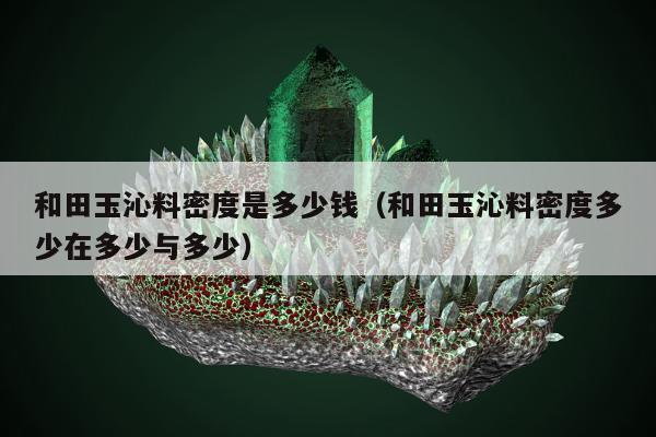 和田玉沁料密度是多少钱 和田玉沁料密度多少在多少与多少