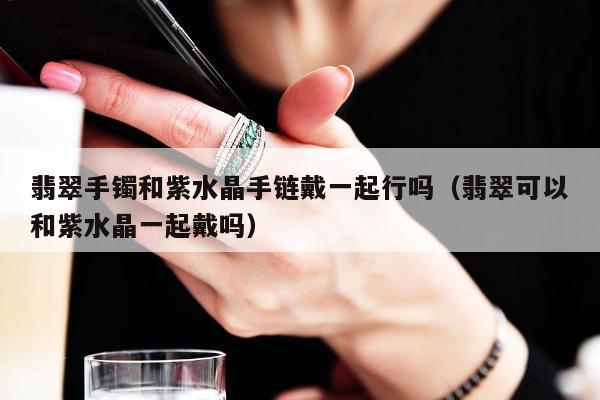 翡翠手镯和紫水晶手链戴一起行吗 翡翠可以和紫水晶一起戴吗