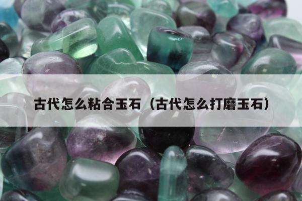 古代怎么粘合玉石 古代怎么打磨玉石