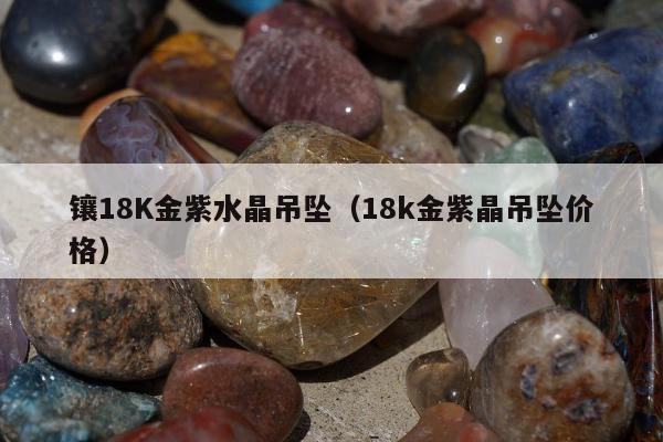 镶18K金紫水晶吊坠 18k金紫晶吊坠价格