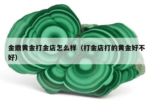 金鼎黄金打金店怎么样 打金店打的黄金好不好