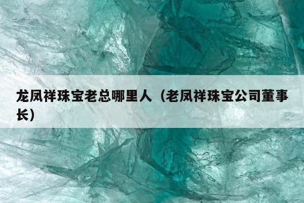 龙凤祥珠宝老总哪里人 老凤祥珠宝公司董事长