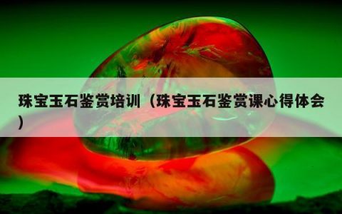 珠宝玉石鉴赏培训 珠宝玉石鉴赏课心得体会