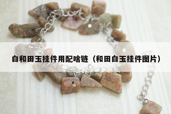 白和田玉挂件用配啥链 和田白玉挂件图片