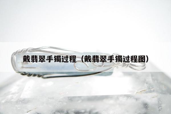 戴翡翠手镯过程 戴翡翠手镯过程图