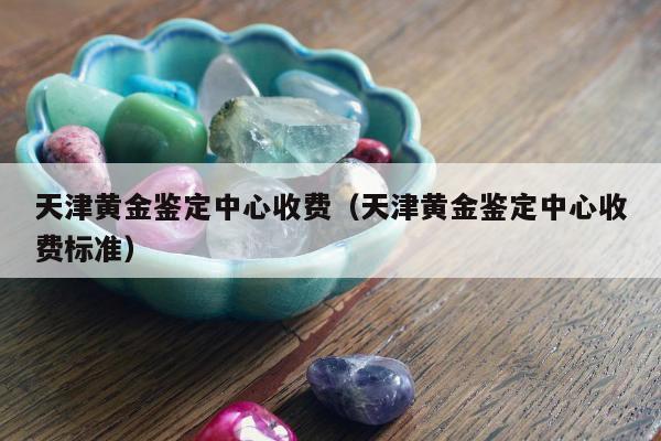 天津黄金鉴定中心收费 天津黄金鉴定中心收费标准