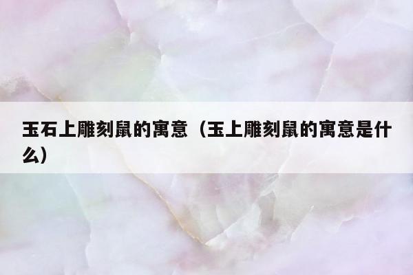 玉石上雕刻鼠的寓意 玉上雕刻鼠的寓意是什么