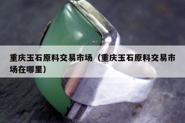 重庆玉石原料交易市场 重庆玉石原料交易市场在哪里