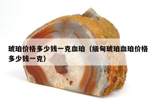 琥珀价格多少钱一克血珀 缅甸琥珀血珀价格多少钱一克