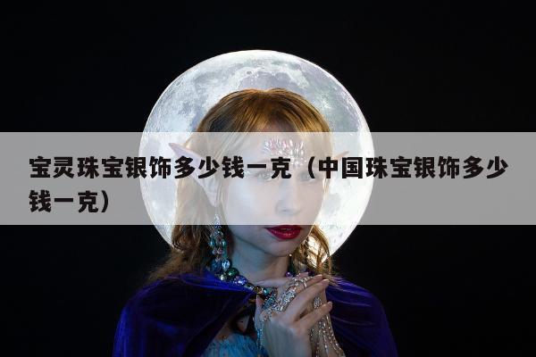宝灵珠宝银饰多少钱一克 中国珠宝银饰多少钱一克