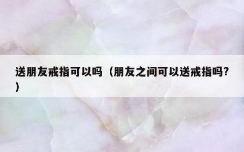 送朋友戒指可以吗 朋友之间可以送戒指吗?