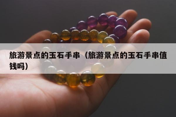 旅游景点的玉石手串 旅游景点的玉石手串值钱吗