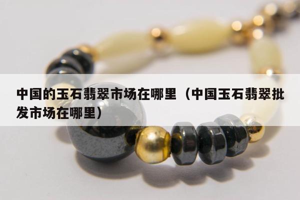 中国的玉石翡翠市场在哪里 中国玉石翡翠批发市场在哪里