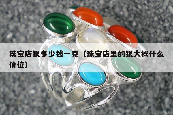珠宝店银多少钱一克 珠宝店里的银大概什么价位
