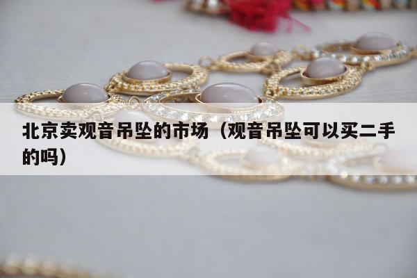 北京卖观音吊坠的市场 观音吊坠可以买二手的吗