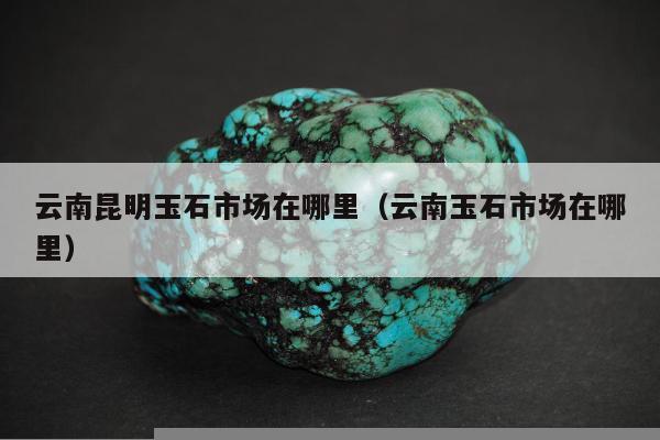 云南昆明玉石市场在哪里 云南玉石市场在哪里
