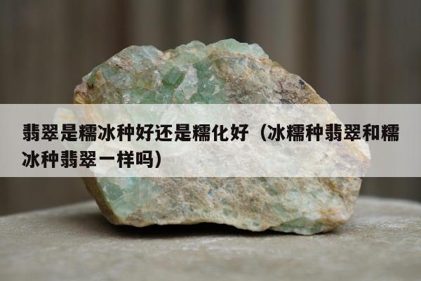 翡翠是糯冰种好还是糯化好 冰糯种翡翠和糯冰种翡翠一样吗